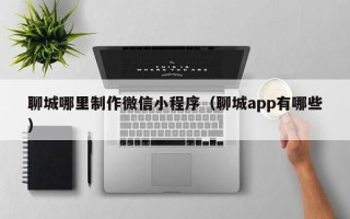 双鸭山聊城哪里制作微信小程序（聊城app有哪些）