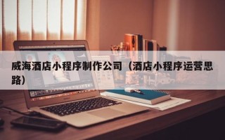 双鸭山威海酒店小程序制作公司（酒店小程序运营思路）